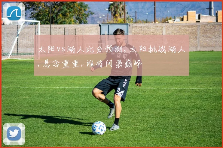 太阳vs湖人比分预测,太阳挑战湖人,悬念重重,谁将问鼎巅峰