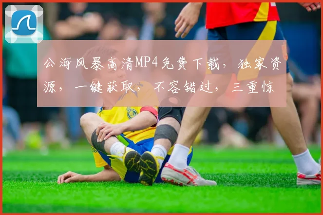 公海风暴高清MP4免费下载，独家资源，一键获取，不容错过，三重惊喜等你来