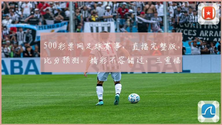 500彩票网足球赛事，直播完整版，比分预测，精彩不容错过，三重福利等你来