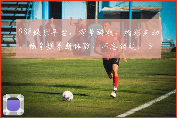 988娱乐平台，海量游戏，精彩互动，畅享娱乐新体验，不容错过，立即加入