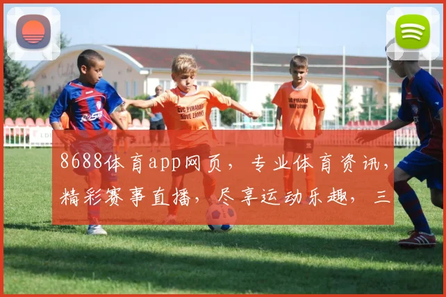 8688体育app网页，专业体育资讯，精彩赛事直播，尽享运动乐趣，三大亮点，不容错过，体验非凡