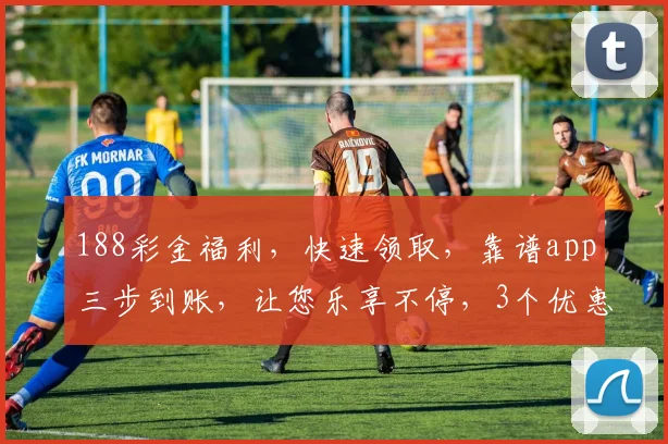 188彩金福利，快速领取，靠谱app三步到账，让您乐享不停，3个优惠不容错过，赶紧来体验
